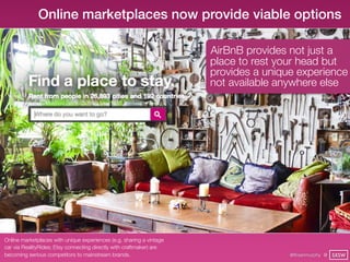 Online marketplaces now provide viable options

                                                                      AirBnB provides not just a
                                                                      place to rest your head but
                                                                      provides a unique experience
                                                                      not available anywhere else




Online marketplaces with unique experiences (e.g. sharing a vintage
car via RealityRides; Etsy connecting directly with craftmaker) are
becoming serious competitors to mainstream brands.                                    @finianmurphy @ SXSW
 