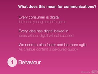 What does this mean for communications?

  Every consumer is digital
  It is not a young person’s game

  Every idea has digital baked in
  Ideas without digital will not succeed

  We need to plan faster and be more agile
  As creative content is devoured quickly


1 Behaviour
                                           @finianmurphy @ SXSW
 