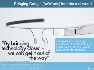 Bringing Google (AdWords) into the real world




                                                                        Google is encouraging
“By bringing                                                            developers to build ideas for
technology closer –                                                     Glass, but at $1,500 will it
                                                                        ever reach the masses?
   we can get it out of
            the way”
Timothy Jordan, Developer Advocate, Google

Google live-demoed their Glass product, a pair of glasses which
displays information in the foreground of your vision as you go about
your day - bringing digital information into the the real world.                         @finianmurphy @ SXSW
 