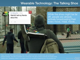 Wearable Technology: The Talking Shoe


                                                                                       While the shoe might be far
                                                                                       off, people are already
                                                                                       actively broadcasting their
                                                                                       every move, meal, movie...




Every move the user makes generates data that’s captured using an accelerometer, gyroscope and
pressure sensors. The data is translated into commentary that gets pushed to banners and social media,
creating new, interesting content in the digital world from something happening live in the physical one.   @finianmurphy @ SXSW
 
