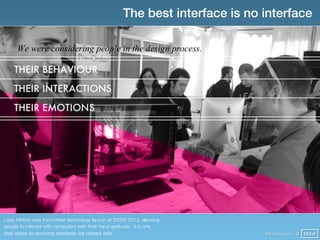 The best interface is no interface




Leap Motion was the hottest technology launch at SXSW 2013, allowing
people to interact with computers with their hand gestures - it is one
step closer to removing interfaces we interact with.                          @finianmurphy @ SXSW
 