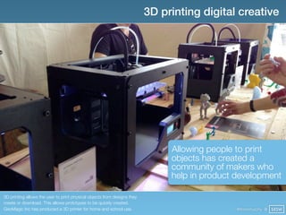 3D printing digital creative




                                                                               Allowing people to print
                                                                               objects has created a
                                                                               community of makers who
                                                                               help in product development

3D printing allows the user to print physical objects from designs they
create or download. This allows prototypes to be quickly created.
GeoMagic Inc has produced a 3D printer for home and school use.                                @finianmurphy @ SXSW
 