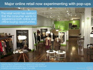 Major online retail now experimenting with pop-ups

The retail world has realised
that the consumer wants to
 experience both online and
ofﬂine buying opportunities.




Owned by Gap Inc. Piperlime.com has created a NYC pop-up shop in
order to see what clothes people buy in ‘the physical world’ where touch
is important, and what people are happy to buy online.                     @finianmurphy @ SXSW
 