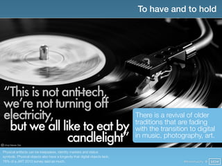 To have and to hold




“This is not anti-tech,
we’re not turning off
electricity,                                                                 There is a revival of older
 but we all like to eat by                                                   traditions that are fading
                                                                             with the transition to digital
              candlelight”
 Vinyl Never Die
                                                                             in music, photography, art.

Physical artifacts can be keepsakes, identity markers and status
symbols. Physical objects also have a longevity that digital objects lack;
76% of a JWT 2013 survey said as much.                                                         @finianmurphy @ SXSW
 