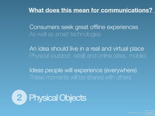 What does this mean for communications?

   Consumers seek great ofﬂine experiences
   As well as smart technologies

   An idea should live in a real and virtual place
   Physical (outdoor, retail) and online (sites, mobile)

   Ideas people will experience (everywhere)
   These moments will be shared with others


2 Physical Objects
                                               @finianmurphy @ SXSW
 