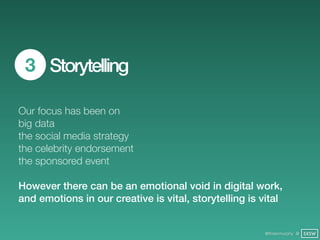 3 Storytelling

Our focus has been on
big data
the social media strategy
the celebrity endorsement
the sponsored event

However there can be an emotional void in digital work,
and emotions in our creative is vital, storytelling is vital


                                                        @finianmurphy @ SXSW
 