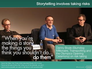 Storytelling involves taking risks




“When you’re
making a story...
the things you                                                           Danny Boyle (Slumdog
think you shouldn’t do...                                                Millionaire, Trainspotting and
                                                                         the Olympics Opening
               do them”                                                  Ceremony) on risk taking

David Carr (New York Times writer) described Boyle’s 2013 movie
Trance as the type of story that “when you hit the sidewalk, you don’t
want to be by yourself, you want to talk about it with someone else”                      @finianmurphy @ SXSW
 