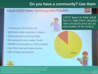 Do you have a community? Use them


                                                                    LEGO leans to their adult
                                                                    fans to help them develop
                                                                    new products and act as
                                                                    advocates of the brand.




LEGO presented an impressive case study which has shown how their
crowdsource model for New Product Development has led to stories
being created around three new products in the past year.                        @finianmurphy @ SXSW
 