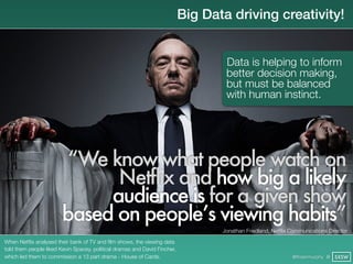 Big Data driving creativity!


                                                                                   Data is helping to inform
                                                                                   better decision making,
                                                                                   but must be balanced
                                                                                   with human instinct.




                         “We know what people watch on
                              Netflix and how big a likely
                             audience is for a given show
                        based on people’s viewing habits”
                                                                                  Jonathan Friedland, Netﬂix Communications Director

When Netﬂix analysed their bank of TV and ﬁlm shows, the viewing data
told them people liked Kevin Spacey, political dramas and David Fincher,
which led them to commission a 13 part drama - House of Cards.                                               @finianmurphy @ SXSW
 