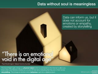 Data without soul is meaningless


                                                                                              Data can inform us, but it
                                                                                              does not account for
                                                                                              emotions or empathy,
                                                                                              created by storytelling




“There is an emotional
void in the digital age”
 Paul Woolmington: Naked Comms founder

The Good Night Light, brings is a physical object which is connected to the internet to allow you
know when your friends or family turn on and off their lamp indicating that they are in their homes
(storytelling). This brings an emotion and a behaviour right into a digital product.                        @finianmurphy @ SXSW
 
