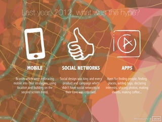 Last year, 2012, what was the hype?




           MOBILE                      SOCIAL NETWORKS                               APPS
 Brands which were embracing          Social design was king and every    Apps for finding people, finding
mobile into their strategies, using     product and campaign which         places, adding tags, declaring
  location and building on the         didn’t have social networks at    interests, sharing photos, making
      second screen trend.                their core was criticised.          events, making coffee...




                                                                                               @finianmurphy @ SXSW
 
