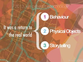 2013, we parked the technology




                 {
                       1 Behaviour

It was a return to
                       2 Physical Objects
    the real world
                       3 Storytelling

                                        @finianmurphy @ SXSW
 