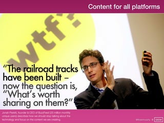 Content for all platforms




“The railroad tracks
have been built – 
now the question is,
“What’s worth
sharing on them?”
Jonah Peretti, founder & CEO of BuzzFeed (25 million monthly
unique users) describes how we should stop talking about the
technology and focus on the content we are creating.                           @finianmurphy @ SXSW
 