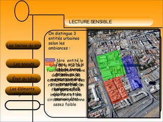 LECTURE SENSIBLE
Les éléments
singuliers
Les limites du site
Les noeuds
État du bâtis
On distingue 3On distingue 3
entités urbainesentités urbaines
selon lesselon les
ambiances :ambiances :
-1ère entité le
long de la rue des
fusilles ou on trouve
des commerces
essentiellement des
rôtisseries avec un
flux automobile
important et une
circulation piétonne
assez faible
-2ème entité le
long de la rue
tripoli ou on
remarque des
immeubles
coloniaux R+5
-3ème entité
qui occupe la
majeur partie du
site constitué de
hangars et de
dépôts en très
mauvais état.
 