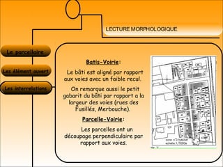 LECTURE MORPHOLOGIQUE
Le parcellaire
Les élément ouvert
Les interrelations
Batis-Voirie:
Le bâti est aligné par rapport
aux voies avec un faible recul.
On remarque aussi le petit
gabarit du bâti par rapport a la
largeur des voies (rues des
Fusillés, Merbouche).
Parcelle-Voirie:
Les parcelles ont un
découpage perpendiculaire par
rapport aux voies.
 