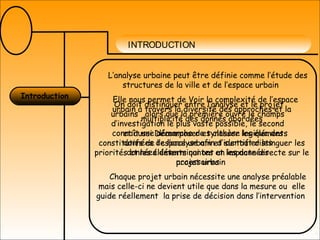 INTRODUCTION
L’analyse urbaine peut être définie comme l’étude des
structures de la ville et de l’espace urbain
Elle nous permet de Voir la complexité de l’espace
urbain à travers la diversité des approches et la
multiplicité des donnés abordées
et aussi Décomposer et classer les éléments
constitutifs de l’espace urbain et surtout distinguer les
priorités et les éléments qui ont un impacte directe sur le
projet urbain
Chaque projet urbain nécessite une analyse préalable
mais celle-ci ne devient utile que dans la mesure ou elle
guide réellement la prise de décision dans l’intervention
Introduction
On doit distinguer entre l’analyse et le projet
urbains ,alors que la première ouvre le champs
d’investigation le plus vaste possible, le second
connaît une démarche de synthèse logique des
données de l’analyse afin d’identifier les
données déterminantes et les données
accessoires
 