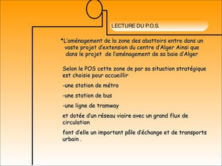 LECTURE DU P.O.S.
*L’aménagement de la zone des abattoirs entre dans un*L’aménagement de la zone des abattoirs entre dans un
vaste projet d’extension du centre d’Alger Ainsi quevaste projet d’extension du centre d’Alger Ainsi que
dans le projet de l’aménagement de sa baie d’Algerdans le projet de l’aménagement de sa baie d’Alger
Selon le POS cette zone de par sa situation stratégiqueSelon le POS cette zone de par sa situation stratégique
est choisie pour accueillirest choisie pour accueillir
-une station de métro-une station de métro
-une station de bus-une station de bus
-une ligne de tramway-une ligne de tramway
et dotée d’un réseau viaire avec un grand flux deet dotée d’un réseau viaire avec un grand flux de
circulationcirculation
font d’elle un important pôle d’échange et de transportsfont d’elle un important pôle d’échange et de transports
urbainurbain .
 