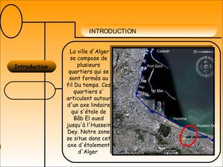 INTRODUCTION
Introduction
La ville d'Alger
se compose de
plusieurs
quartiers qui se
sont formés au
fil Du temps. Ces
quartiers s'
articulent autour
d'un axe linéaire
qui s'étale de
Bâb El oued
jusqu'à l'Hussein
Dey. Notre zone
se situe dans cet
axe d'étalement
d'Alger
Les abattoirs
Casbah
Port Saïd
1er Mai
Hamma
Hussein Dey
 