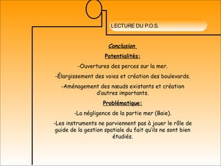 LECTURE DU P.O.S.
Conclusion
Potentialités:
-Ouvertures des perces sur la mer.
-Élargissement des voies et création des boulevards.
-Aménagement des nœuds existants et création
d’autres importants.
Problématique:
-La négligence de la partie mer (Baie).
-Les instruments ne parviennent pas à jouer le rôle de
guide de la gestion spatiale du fait qu’ils ne sont bien
étudiés.
 