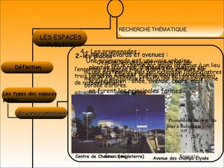 RECHERCHE THÉMATIQUE
Définition 
LES ESPACES
PUBLICS
Les types des espaces
publics
les espaces minéraux:les espaces minéraux:
2-les places
C’est un lieu découvert constitué par
l’ensemble d’espaces vides, il doit être entouré par
trois parois au minimum, c’est un lieu de regroupement,
de rassemblement.
Place Agde (Languedoc –
Roussillon)
Place des terreaux : (Lyon,
France)
3-les boulevards et avenues :3-les boulevards et avenues :
C’est le chemin par lequel on arrive à un lieu
où une destination, puis par extension l’allée d’arbres
menant à un château et enfin une large voie urbaine
bordée d’arbres.
Centre de Chester (Angleterre) Avenue des champs Élysée 
4 – Les promenades :
Une promenade est une voie urbaine
plantée d’arbres, disposés en général en
rangées. Elle est le plus souvent ouverte à
la circulation : allée, avenue, cours, mail
en furent les principales formes
Promenade du front de
mer à Barcelone
 