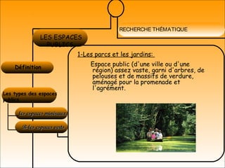 RECHERCHE THÉMATIQUE
Définition 
LES ESPACES
PUBLICS
Les types des espaces
publics
les espaces minéraux:les espaces minéraux:
B-les espaces vertsB-les espaces verts
1-Les parcs et les jardins:
Espace public (d'une ville ou d'une
région) assez vaste, garni d'arbres, de
pelouses et de massifs de verdure,
aménagé pour la promenade et
l'agrément.
 