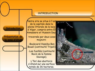 INTRODUCTION
Introduction
Présentation de
la zone d'étude
Notre site se situe à l'est
de la capitale dans la
pleine littorale de la baie
d'Alger, compris entre El
Annassers et Hussein Dey.
traversée par deux axes
majeurs:
-Boulevard Hassiba Ben
Bouali (continuité Tripoli)
-Les fusillés (continuité
Ravin de la femme
Sauvage).
L'îlot des abattoirs
s'étend sur une surface
totale de 26 hectares.
 