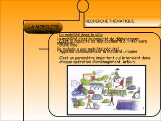 RECHERCHE THÉMATIQUE
LES ESPACES
PUBLICS
LA MOBILITÉ
URBAINE
La mobilité c’est la capacité de déplacement
physique
(le malade a une mobilité réduite)
La mobilité dans la ville
C’est la capacité de déplacements à l’intérieure
d’une ville
Appelée communément la mobilité urbaine
C’est un paramètre important qui intervient dans
chaque opération d’aménagement urbain
 