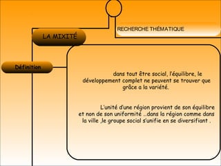 RECHERCHE THÉMATIQUE
Définition 
LA MOBILITÉ
URBAINE
LA MIXITÉ
dans tout être social, l’équilibre, le
développement complet ne peuvent se trouver que
grâce a la variété.
L’unité d’une région provient de son équilibre
et non de son uniformité …dans la région comme dans
la ville ,le groupe social s’unifie en se diversifiant .
 