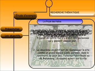 RECHERCHE THÉMATIQUE
LA MIXITÉÉtude d’exemple
Présentation
LeProjet desHalles
Les objectifs
1. adapter les Halles à leur rôle de porte d'entrée
principale de Paris avec 3 lignes de RER et
5 lignes de métro. Car il y a 800 000 personnes
qui y passent chaque jour..
2. Le deuxième objectif est de réaménager le site
comme un grand espace public parisien, dans la
continuité de ceux des Tuileries Palais Royal ou
de Beaubourg. Un espace ouvert sur la ville
Ce jardin devra être facilement accessible et ouvert,
(sans clôture) contrairement au jardin morcelé qui
existe aujourd'hui
accueillera des activités ou usages futurs (jeux
pour enfants, terrains de pétanque...)
Ce jardin, grand de (4,3 hectares) et de plain-
pied, offrira de grandes vues perspectives.
Constitué d’une grande prairie en résille et traversé par
un cours qui relie la bourse et le bâtiment de carreau et
bordé de deux lisières d’arbres
 