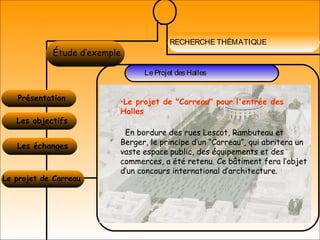 RECHERCHE THÉMATIQUE
LA MIXITÉÉtude d’exemple
Présentation
LeProjet desHalles
Les objectifs
Les échanges
Le projet de Carreau
•Le projet de "Carreau" pour l'entrée des
Halles
En bordure des rues Lescot, Rambuteau et
Berger, le principe d’un “Carreau”, qui abritera un
vaste espace public, des équipements et des
commerces, a été retenu. Ce bâtiment fera l’objet
d’un concours international d’architecture.
 