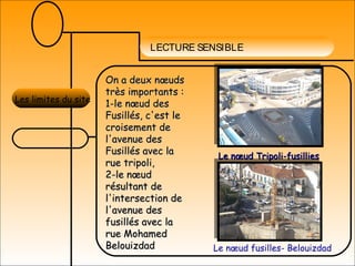 LECTURE SENSIBLE
Les limites du site
On a deux nœudsOn a deux nœuds
très importants :très importants :
1-le nœud des1-le nœud des
Fusillés, c'est leFusillés, c'est le
croisement decroisement de
l'avenue desl'avenue des
Fusillés avec laFusillés avec la
rue tripoli,rue tripoli,
2-le nœud2-le nœud
résultant derésultant de
l'intersection del'intersection de
l'avenue desl'avenue des
fusillés avec lafusillés avec la
rue Mohamedrue Mohamed
BelouizdadBelouizdad
Le nœud Tripoli-fusilliesLe nœud Tripoli-fusillies
Le nœud fusilles- Belouizdad
 