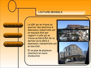 LECTURE SENSIBLE
Les limites du site
Les noeuds
État du bâtis
Le bâti qui se trouve au
quartier des abattoirs à
dominance industrielle est
en mauvais état par
rapport à celle qui se
trouve au Nord-Est de ce
dernier,où le bâtis à
dominance résidentielle est
en bon état .
Et en plus de plusieurs
chantiers en cours
d’exécution
 