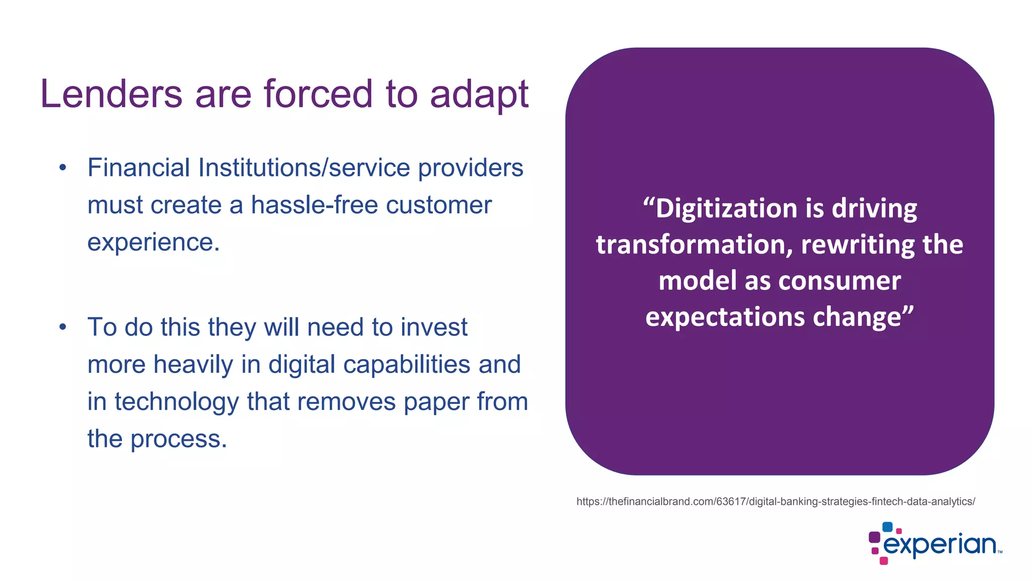 • Financial Institutions/service providers
must create a hassle-free customer
experience.
• To do this they will need to invest
more heavily in digital capabilities and
in technology that removes paper from
the process.
Lenders are forced to adapt
https://thefinancialbrand.com/63617/digital-banking-strategies-fintech-data-analytics/
“Digitization is driving
transformation, rewriting the
model as consumer
expectations change”
 