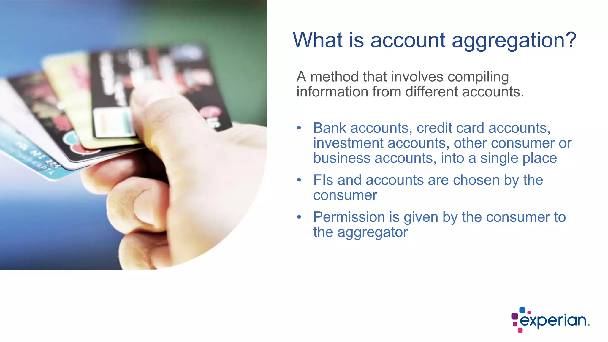 A method that involves compiling
information from different accounts.
What is account aggregation?
• Bank accounts, credit card accounts,
investment accounts, other consumer or
business accounts, into a single place
• FIs and accounts are chosen by the
consumer
• Permission is given by the consumer to
the aggregator
 