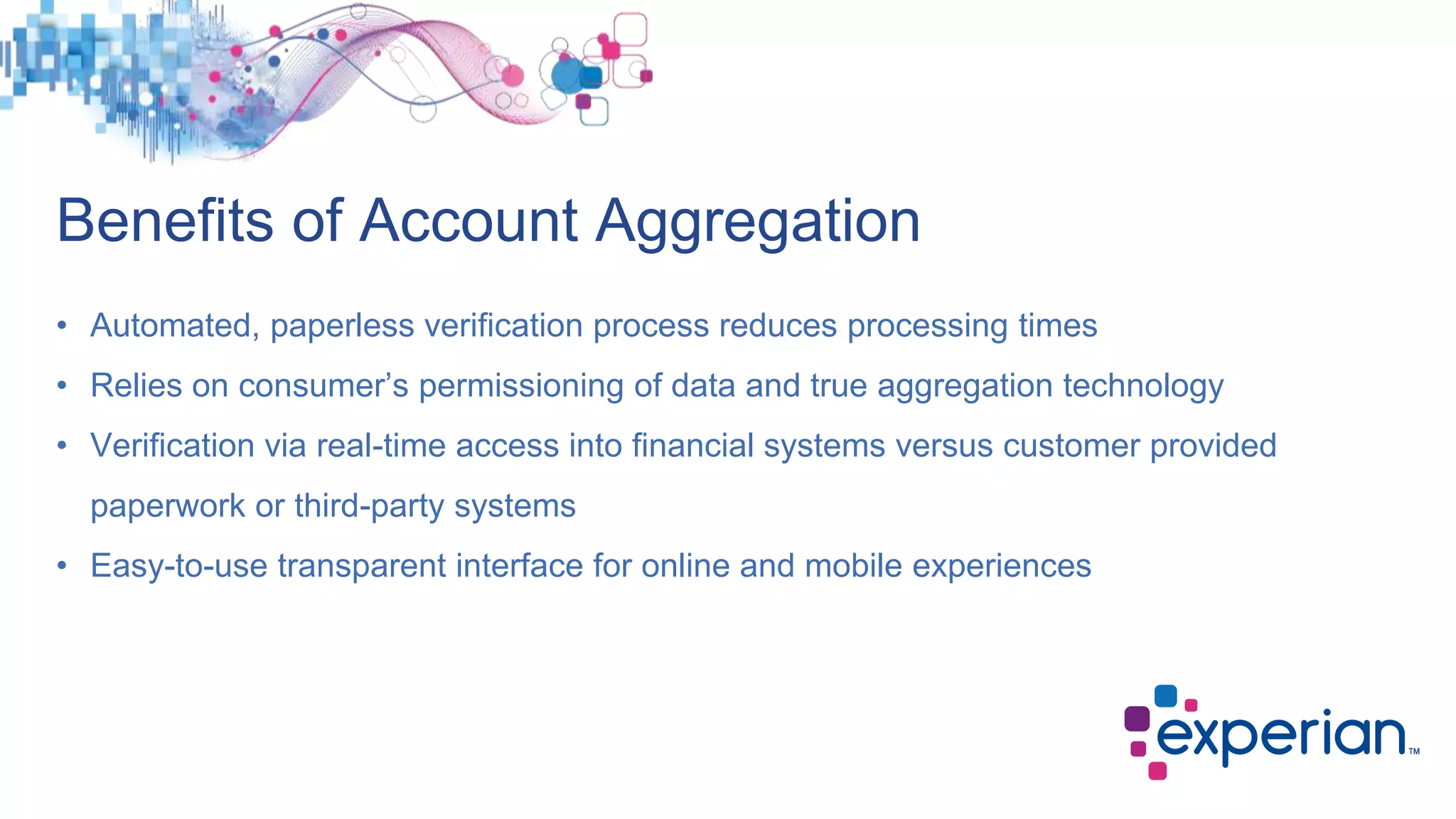Benefits of Account Aggregation
• Automated, paperless verification process reduces processing times
• Relies on consumer’s permissioning of data and true aggregation technology
• Verification via real-time access into financial systems versus customer provided
paperwork or third-party systems
• Easy-to-use transparent interface for online and mobile experiences
 