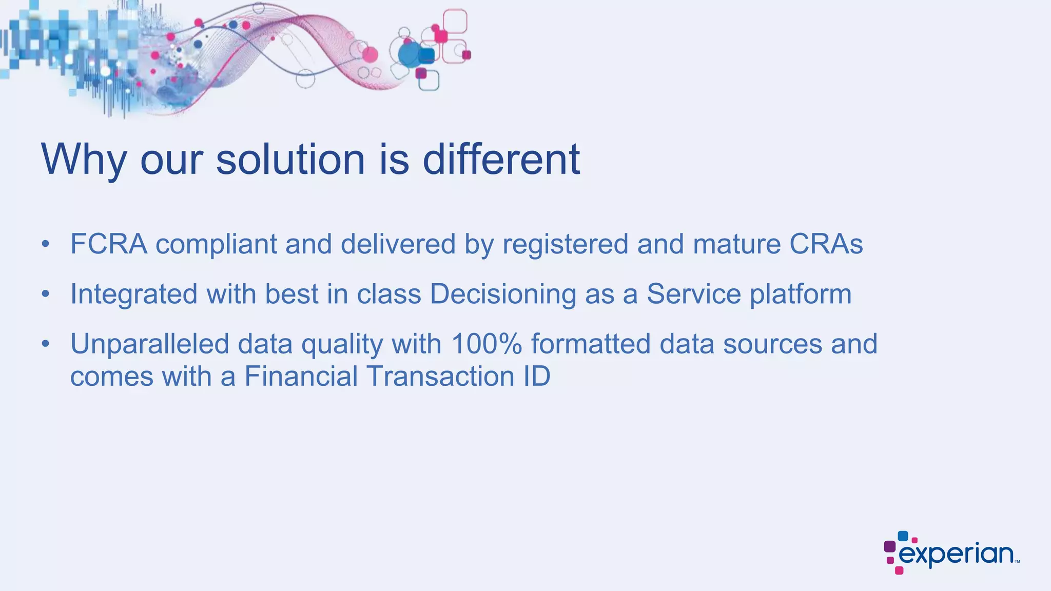 Why our solution is different
• FCRA compliant and delivered by registered and mature CRAs
• Integrated with best in class Decisioning as a Service platform
• Unparalleled data quality with 100% formatted data sources and
comes with a Financial Transaction ID
 