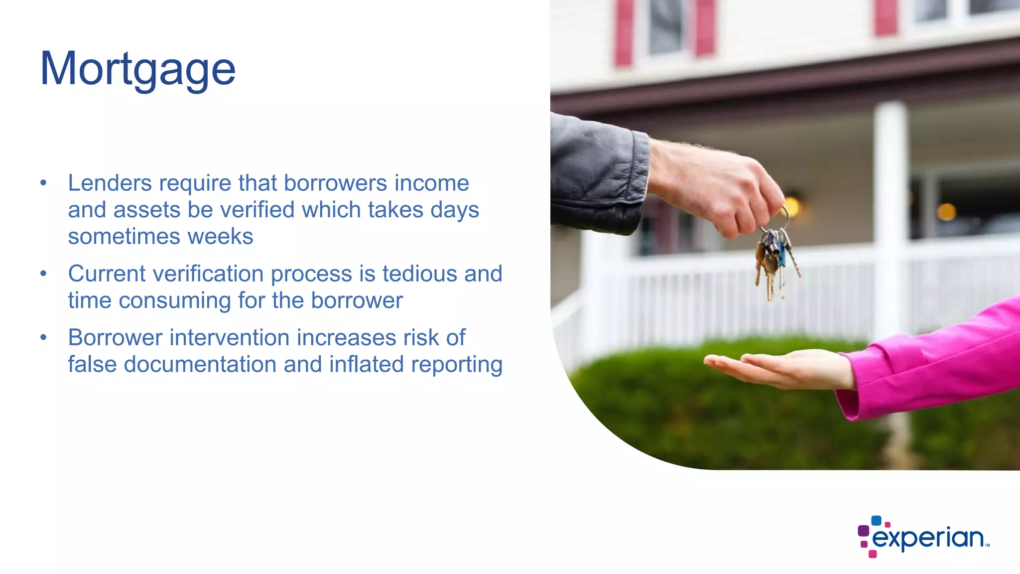 • Lenders require that borrowers income
and assets be verified which takes days
sometimes weeks
• Current verification process is tedious and
time consuming for the borrower
• Borrower intervention increases risk of
false documentation and inflated reporting
Mortgage
 