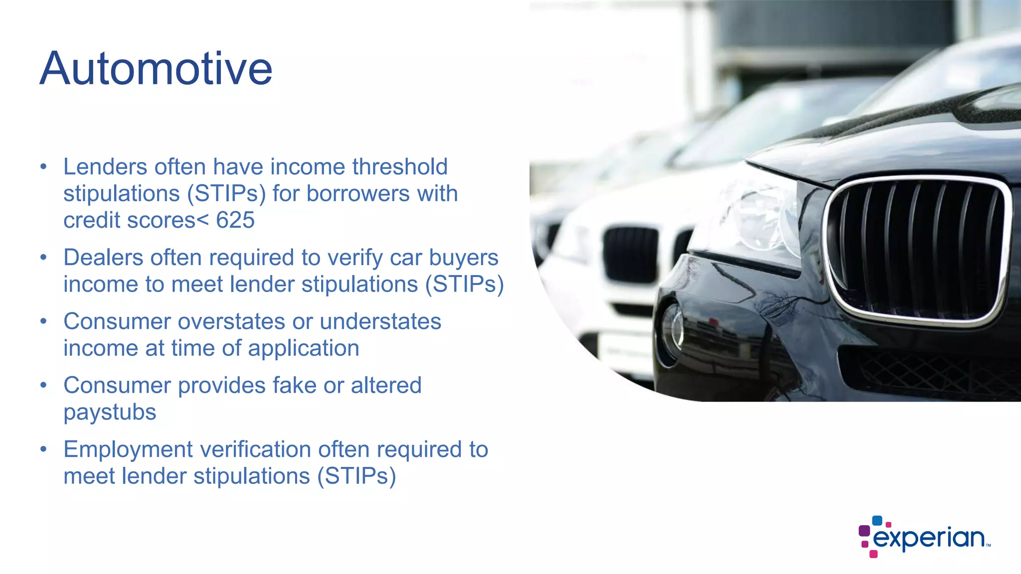 • Lenders often have income threshold
stipulations (STIPs) for borrowers with
credit scores< 625
• Dealers often required to verify car buyers
income to meet lender stipulations (STIPs)
• Consumer overstates or understates
income at time of application
• Consumer provides fake or altered
paystubs
• Employment verification often required to
meet lender stipulations (STIPs)
Automotive
 