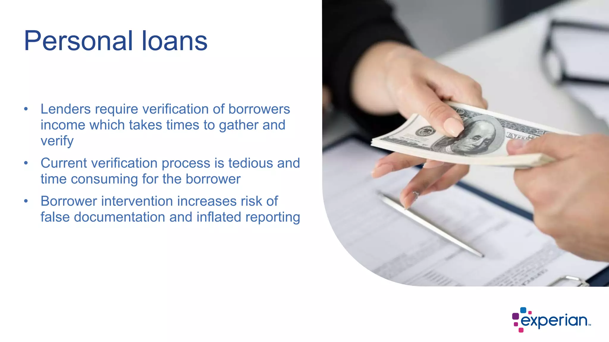 • Lenders require verification of borrowers
income which takes times to gather and
verify
• Current verification process is tedious and
time consuming for the borrower
• Borrower intervention increases risk of
false documentation and inflated reporting
Personal loans
 