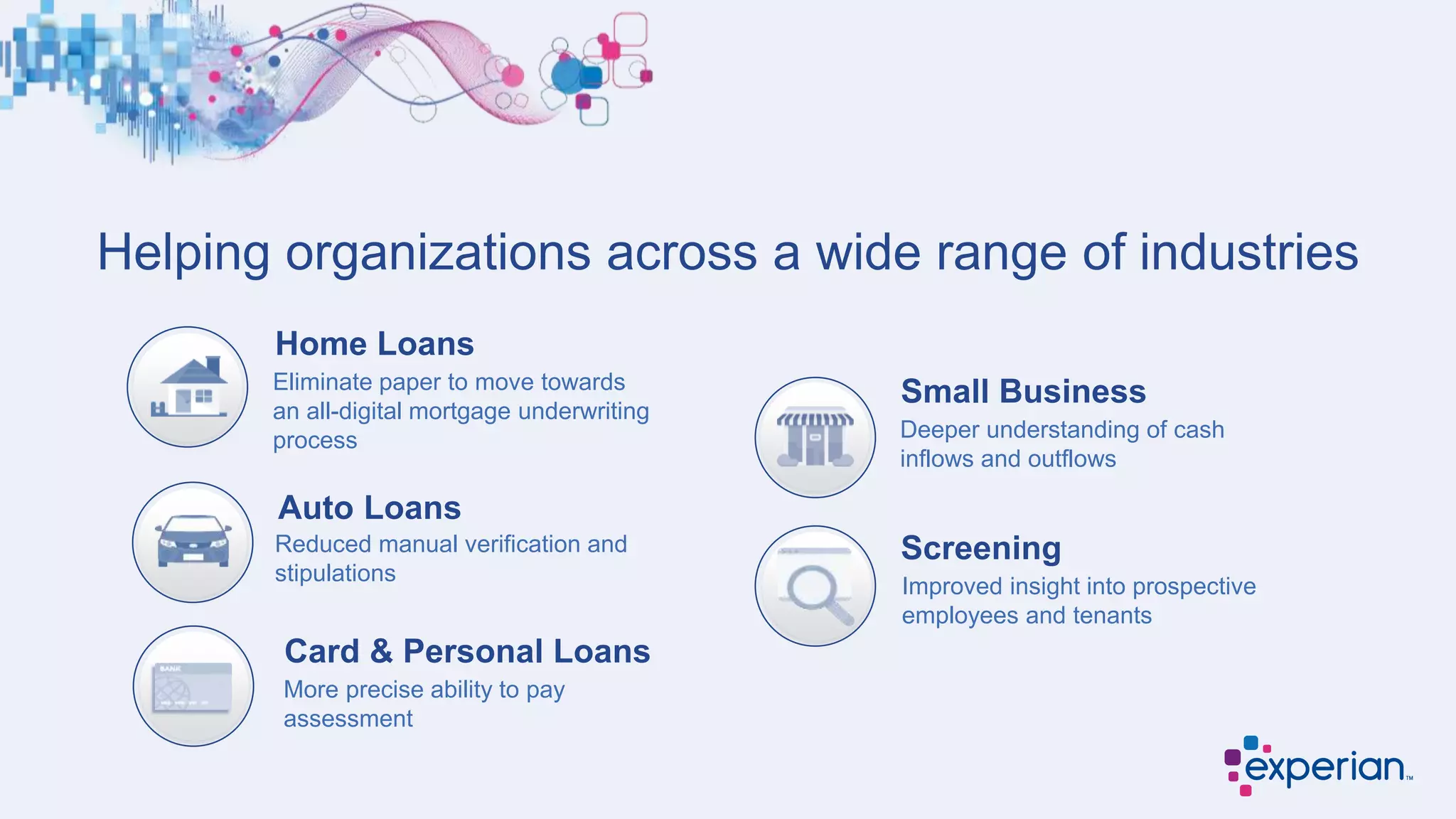 Helping organizations across a wide range of industries
Home Loans
Card & Personal Loans
Small Business
Screening
Eliminate paper to move towards
an all-digital mortgage underwriting
process
More precise ability to pay
assessment
Deeper understanding of cash
inflows and outflows
Improved insight into prospective
employees and tenants
Auto Loans
Reduced manual verification and
stipulations
 