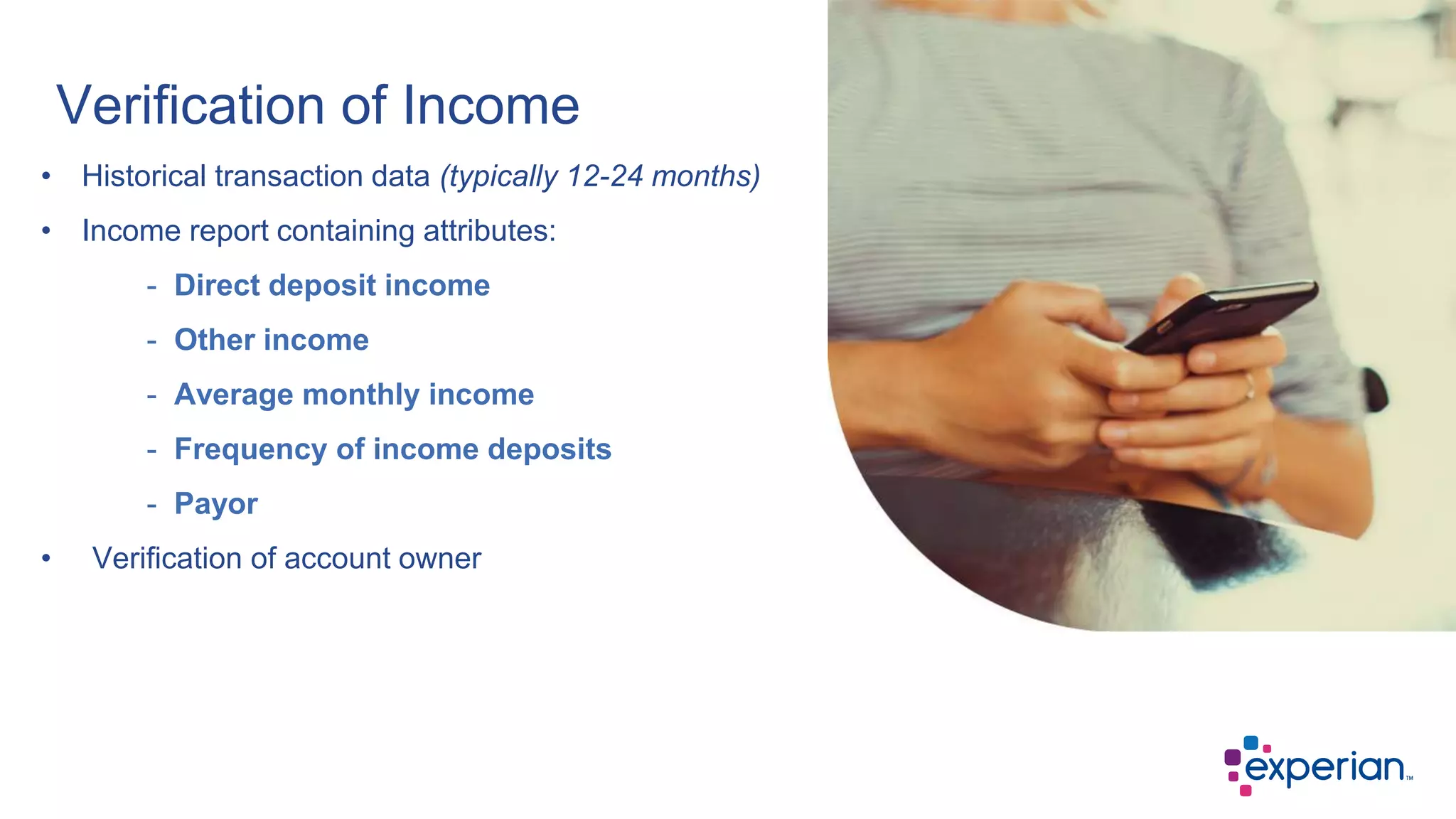 • Historical transaction data (typically 12-24 months)
• Income report containing attributes:
- Direct deposit income
- Other income
- Average monthly income
- Frequency of income deposits
- Payor
• Verification of account owner
Verification of Income
 