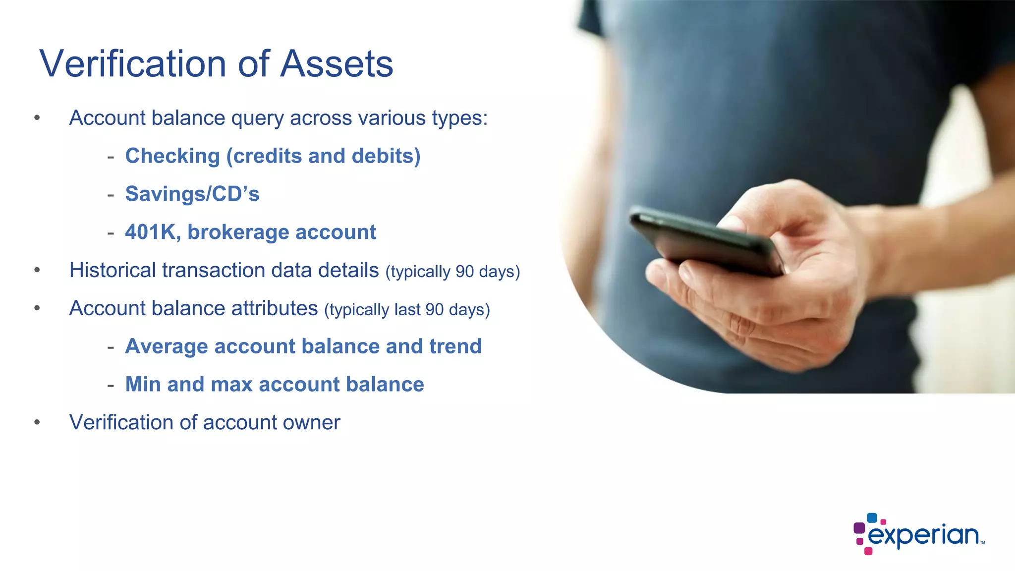 Verification of Assets
• Account balance query across various types:
- Checking (credits and debits)
- Savings/CD’s
- 401K, brokerage account
• Historical transaction data details (typically 90 days)
• Account balance attributes (typically last 90 days)
- Average account balance and trend
- Min and max account balance
• Verification of account owner
 