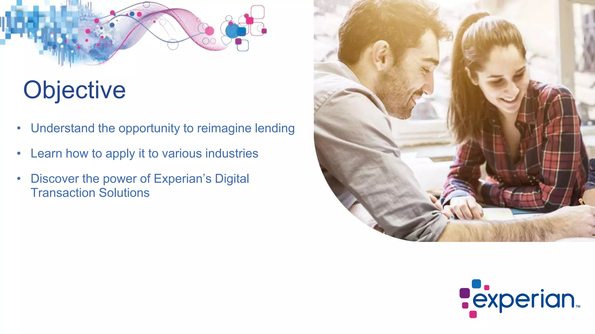 • Understand the opportunity to reimagine lending
• Learn how to apply it to various industries
• Discover the power of Experian’s Digital
Transaction Solutions
Objective
 