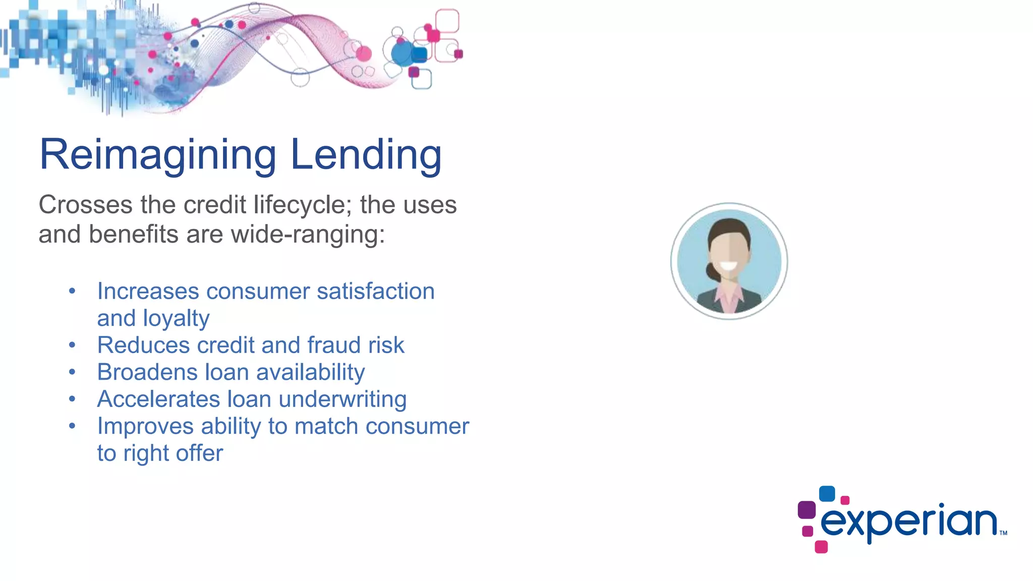 Reimagining Lending
Crosses the credit lifecycle; the uses
and benefits are wide-ranging:
Decisioning
Verification
Credit Risk
Modeling
Account
Review
Prequalification
• Increases consumer satisfaction
and loyalty
• Reduces credit and fraud risk
• Broadens loan availability
• Accelerates loan underwriting
• Improves ability to match consumer
to right offer
 
