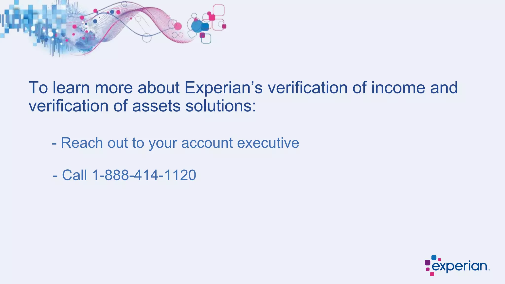 To learn more about Experian’s verification of income and
verification of assets solutions:
- Reach out to your account executive
- Call 1-888-414-1120
 