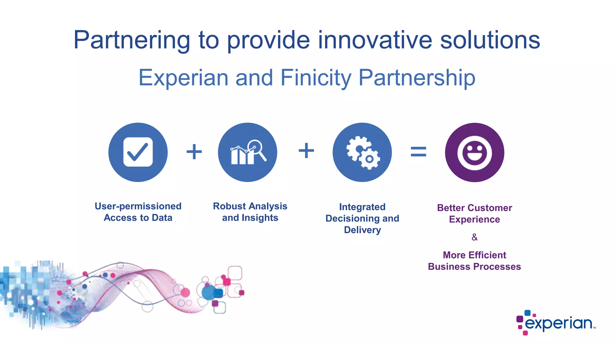 Partnering to provide innovative solutions
User-permissioned
Access to Data
Robust Analysis
and Insights
Integrated
Decisioning and
Delivery
Better Customer
Experience
&
More Efficient
Business Processes
Experian and Finicity Partnership
+ + =
 