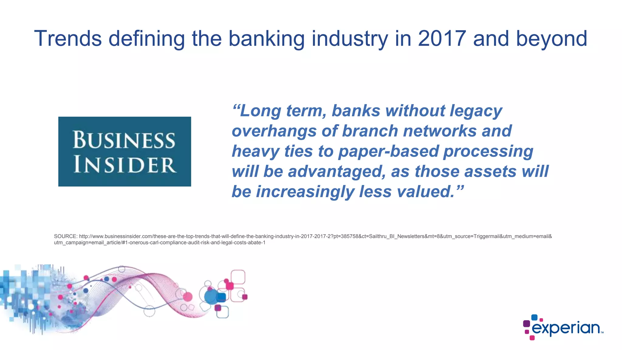 Trends defining the banking industry in 2017 and beyond
“Long term, banks without legacy
overhangs of branch networks and
heavy ties to paper-based processing
will be advantaged, as those assets will
be increasingly less valued.”
SOURCE: http://www.businessinsider.com/these-are-the-top-trends-that-will-define-the-banking-industry-in-2017-2017-2?pt=385758&ct=Sailthru_BI_Newsletters&mt=8&utm_source=Triggermail&utm_medium=email&
utm_campaign=email_article/#1-onerous-carl-compliance-audit-risk-and-legal-costs-abate-1
 