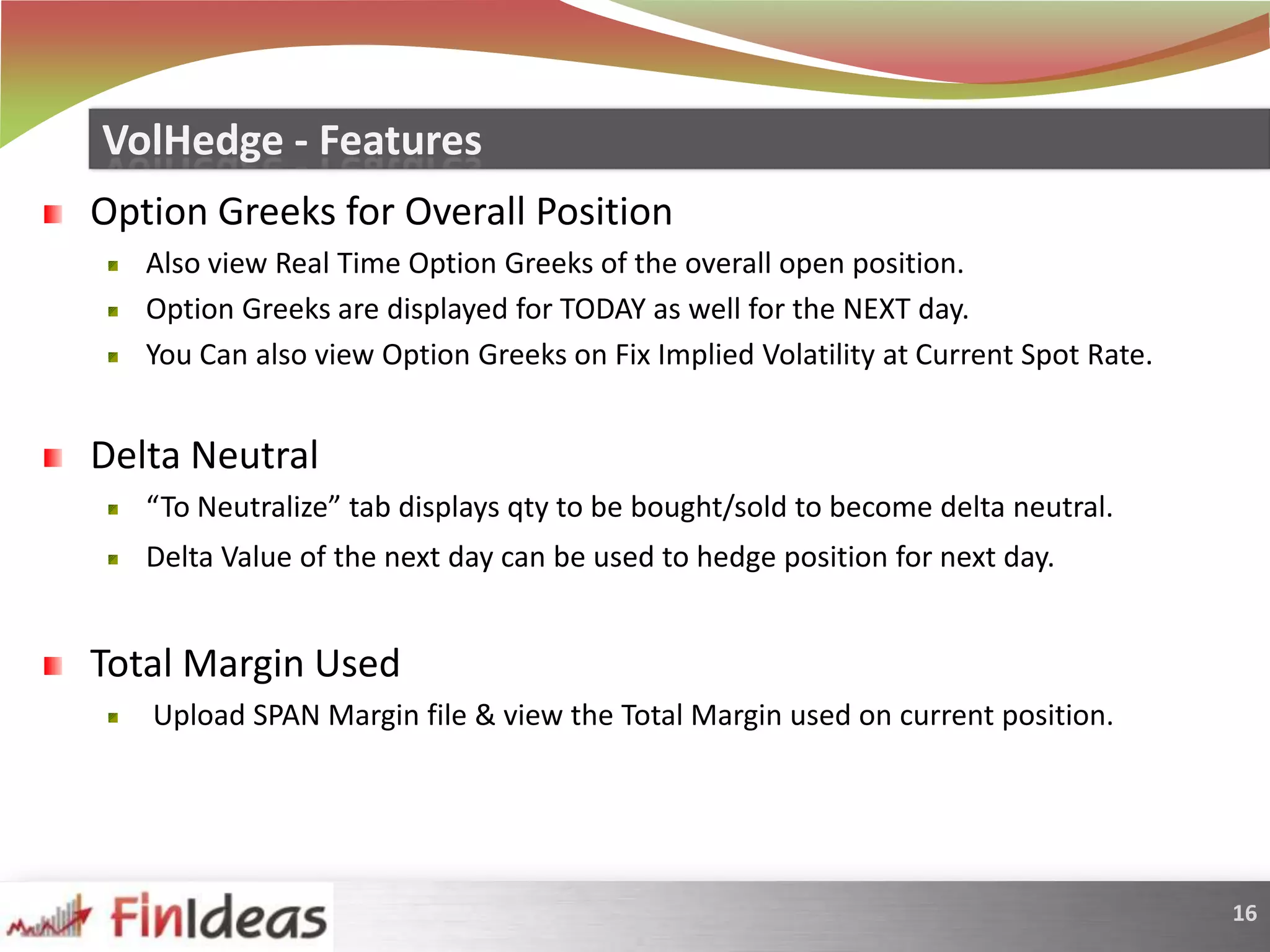 Option Greeks for Overall PositionAlso view Real Time Option Greeks of the overall open position. Option Greeks are displayed for TODAY as well for the NEXT day. You Can also view Option Greeks on Fix Implied Volatility at Current Spot Rate. Delta Neutral“To Neutralize” tab displays qty to be bought/sold to become delta neutral.Delta Value of the next day can be used to hedge position for next day.Total Margin Used Upload SPAN Margin file & view the Total Margin used on current position.VolHedge - Features
