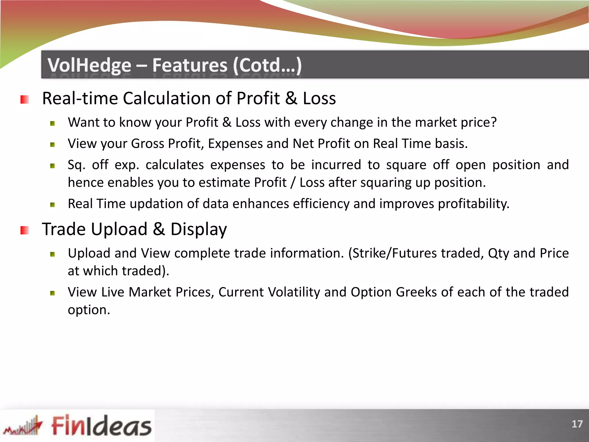 Real-time Calculation of Profit & LossWant to know your Profit & Loss with every change in the market price? View your Gross Profit, Expenses and Net Profit on Real Time basis. Sq. off exp. calculates expenses to be incurred to square off open position and hence enables you to estimate Profit / Loss after squaring up position.Real Time updation of data enhances efficiency and improves profitability.Trade Upload & DisplayUpload and View complete trade information. (Strike/Futures traded, Qty and Price at which traded).View Live Market Prices, Current Volatility and Option Greeks of each of the traded option.VolHedge – Features (Cotd…)
