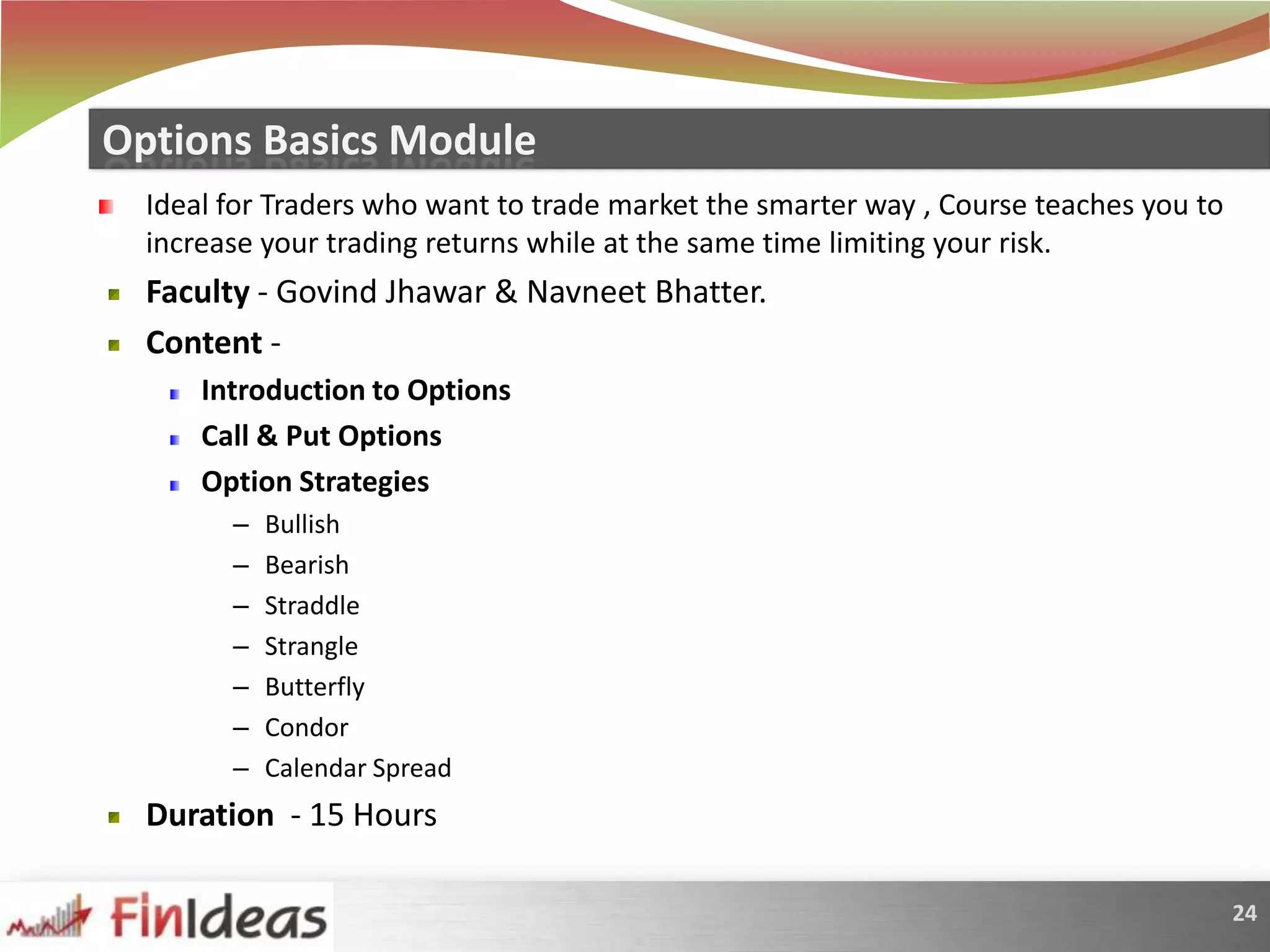 Ideal for Traders who want to trade market the smarter way , Course teaches you to increase your trading returns while at the same time limiting your risk.Faculty - GovindJhawar & NavneetBhatter.Content -   Introduction to OptionsCall & Put OptionsOption StrategiesBullishBearishStraddle StrangleButterflyCondorCalendar SpreadDuration  - 15 HoursOptions Basics Module